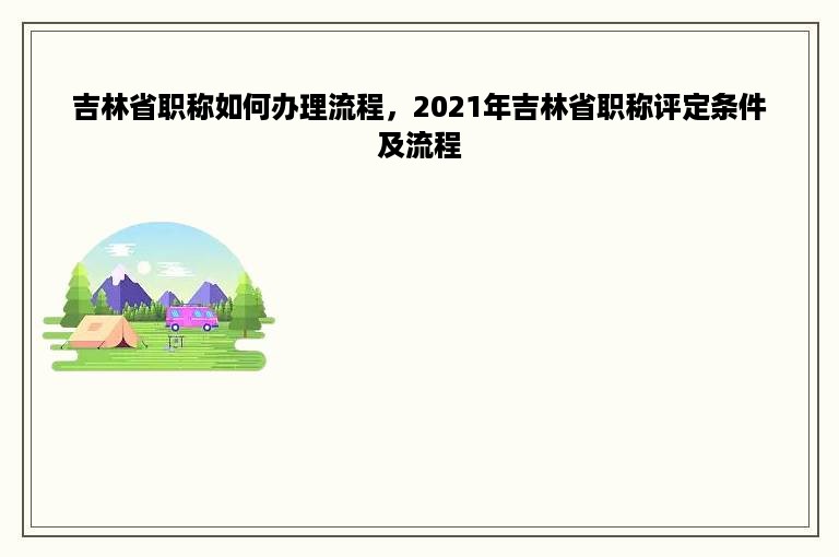 吉林省职称如何办理流程，2021年吉林省职称评定条件及流程