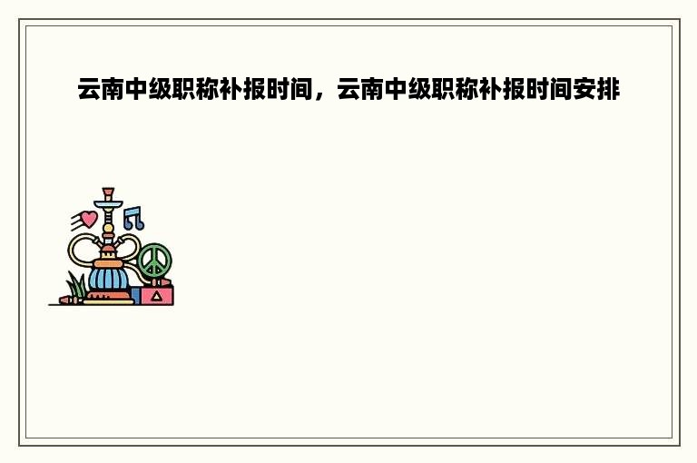 云南中级职称补报时间，云南中级职称补报时间安排