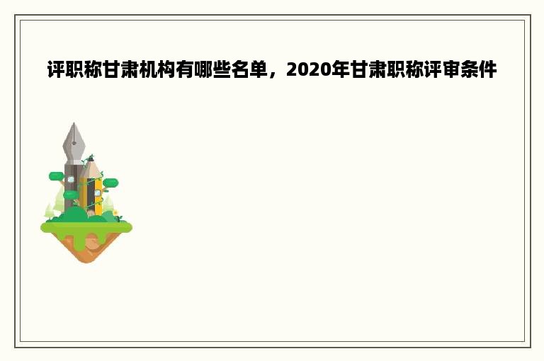 评职称甘肃机构有哪些名单，2020年甘肃职称评审条件