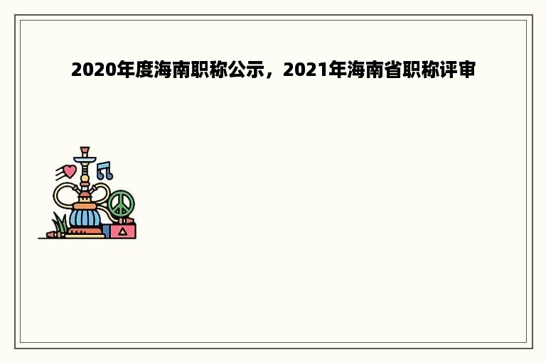 2020年度海南职称公示，2021年海南省职称评审