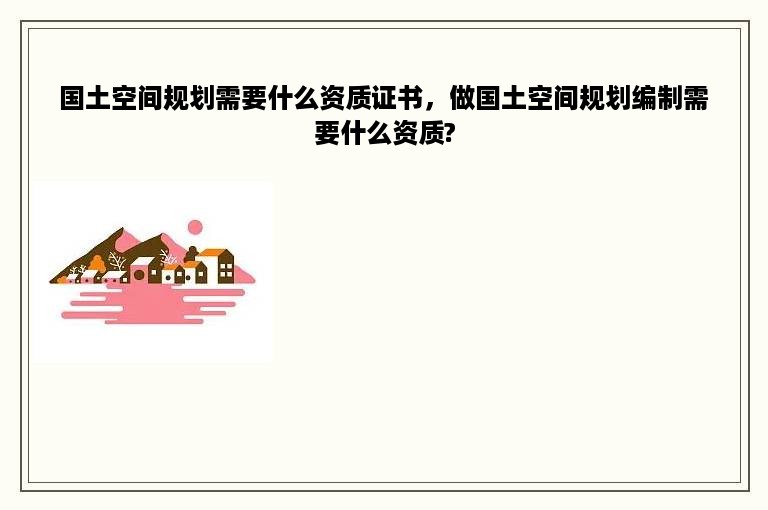 国土空间规划需要什么资质证书，做国土空间规划编制需要什么资质?