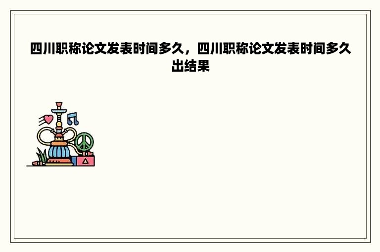 四川职称论文发表时间多久，四川职称论文发表时间多久出结果