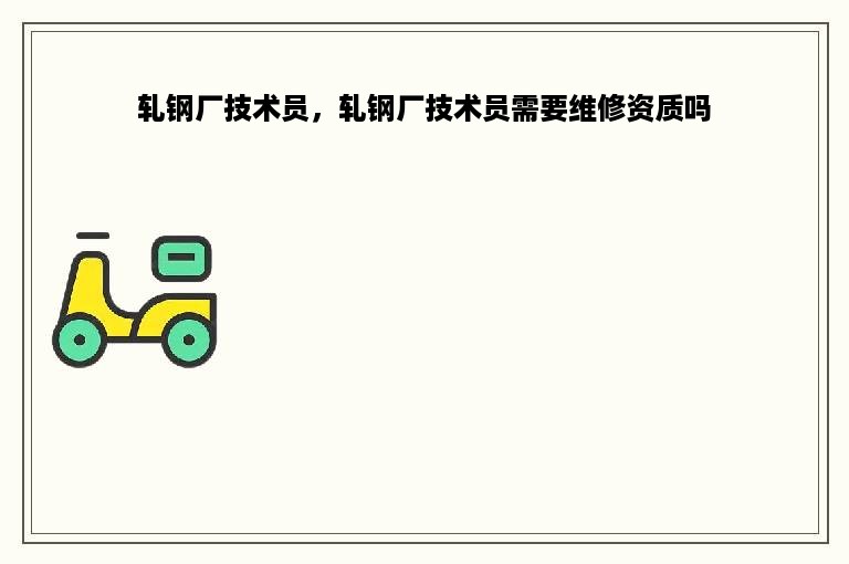 轧钢厂技术员，轧钢厂技术员需要维修资质吗