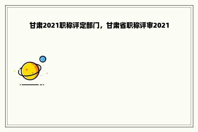 甘肃2021职称评定部门，甘肃省职称评审2021