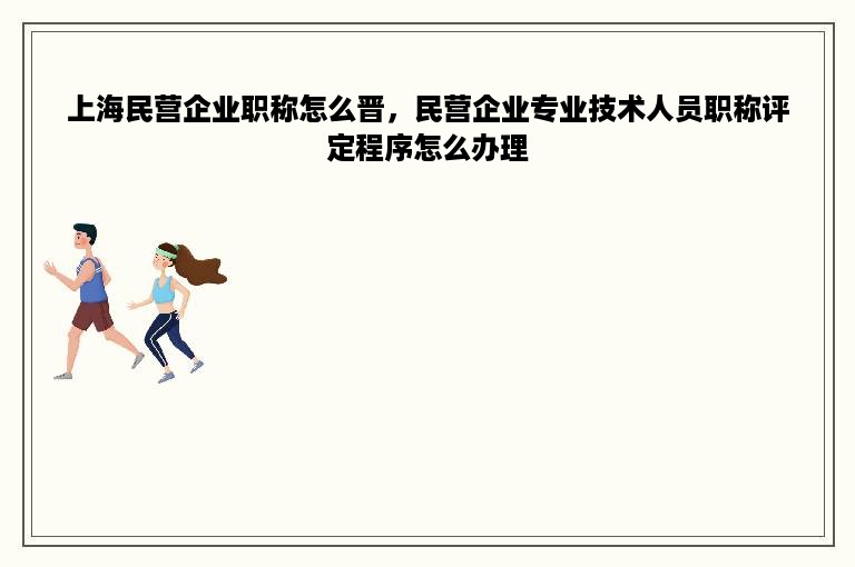 上海民营企业职称怎么晋，民营企业专业技术人员职称评定程序怎么办理