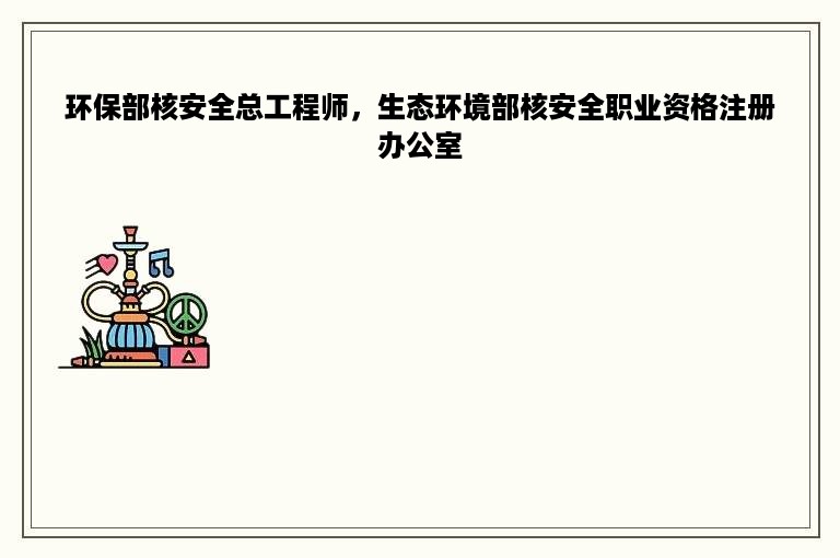 环保部核安全总工程师，生态环境部核安全职业资格注册办公室