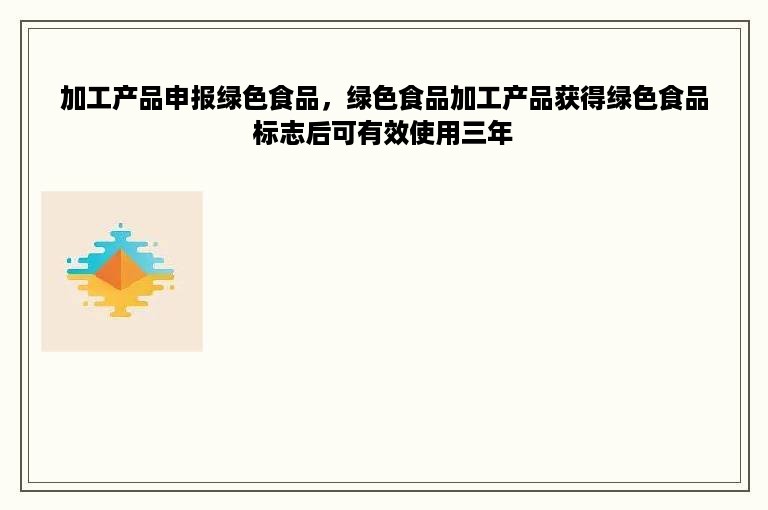 加工产品申报绿色食品，绿色食品加工产品获得绿色食品标志后可有效使用三年