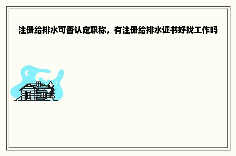 注册给排水可否认定职称，有注册给排水证书好找工作吗