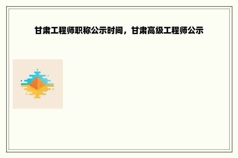 甘肃工程师职称公示时间，甘肃高级工程师公示