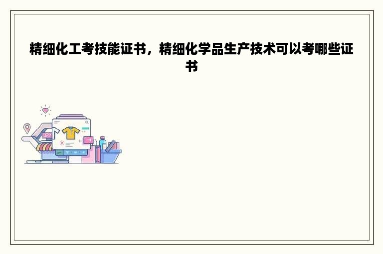 精细化工考技能证书，精细化学品生产技术可以考哪些证书