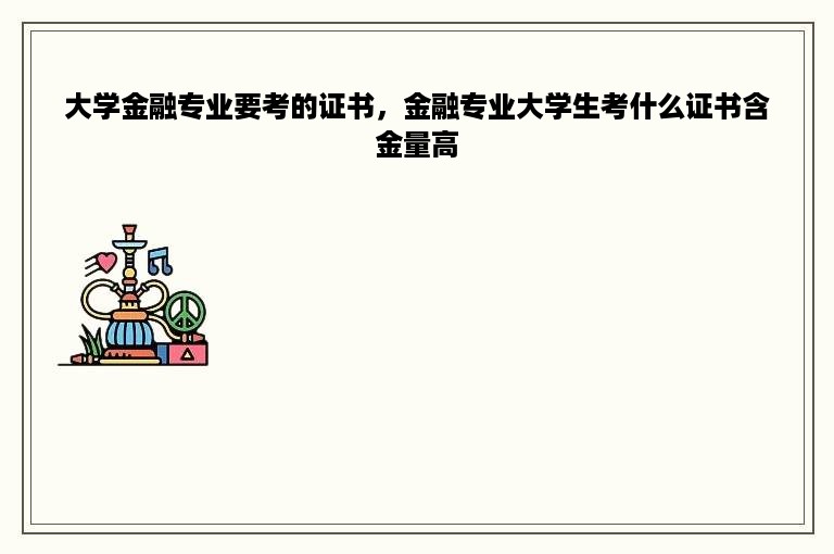 大学金融专业要考的证书，金融专业大学生考什么证书含金量高