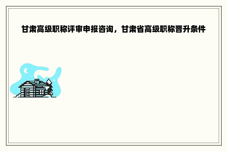 甘肃高级职称评审申报咨询，甘肃省高级职称晋升条件