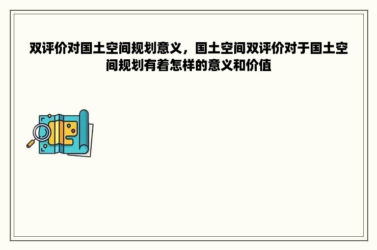 双评价对国土空间规划意义，国土空间双评价对于国土空间规划有着怎样的意义和价值