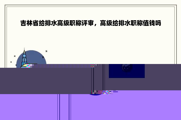 吉林省给排水高级职称评审，高级给排水职称值钱吗