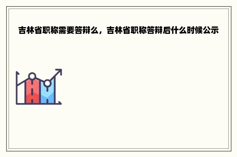 吉林省职称需要答辩么，吉林省职称答辩后什么时候公示