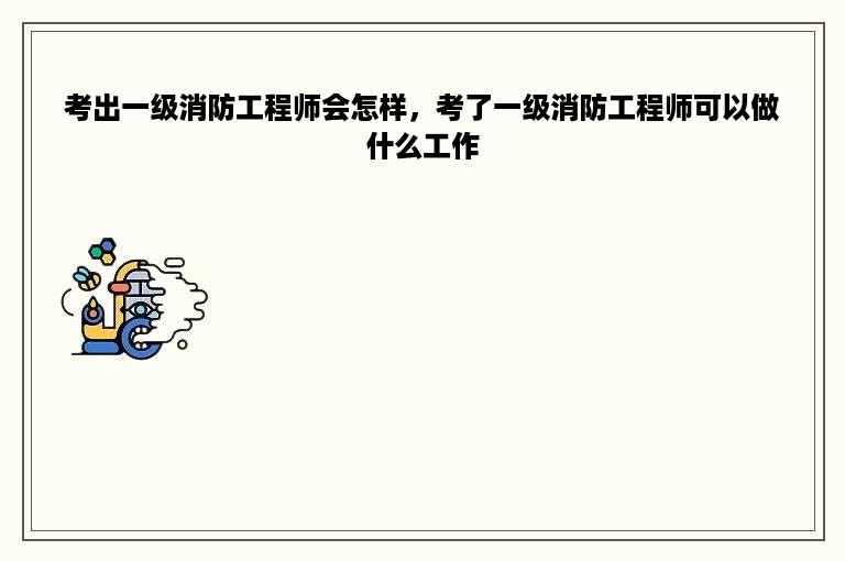 考出一级消防工程师会怎样，考了一级消防工程师可以做什么工作