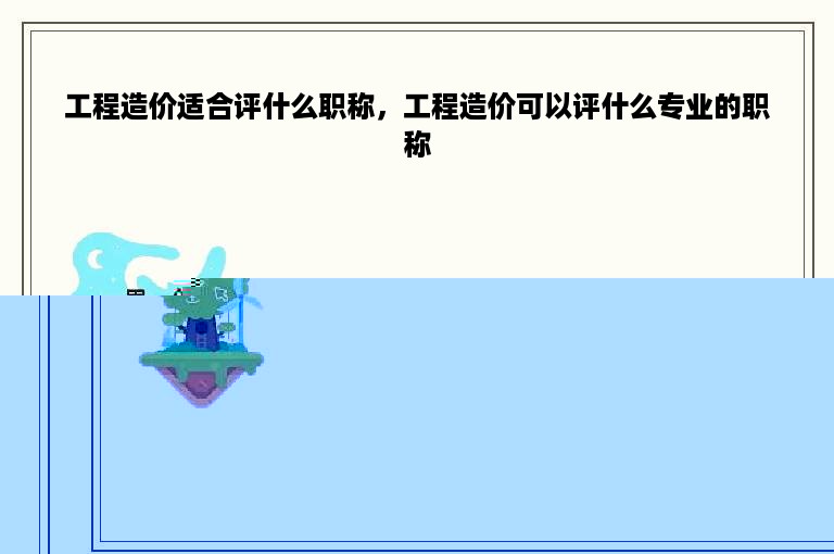 工程造价适合评什么职称，工程造价可以评什么专业的职称