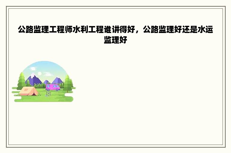 公路监理工程师水利工程谁讲得好，公路监理好还是水运监理好