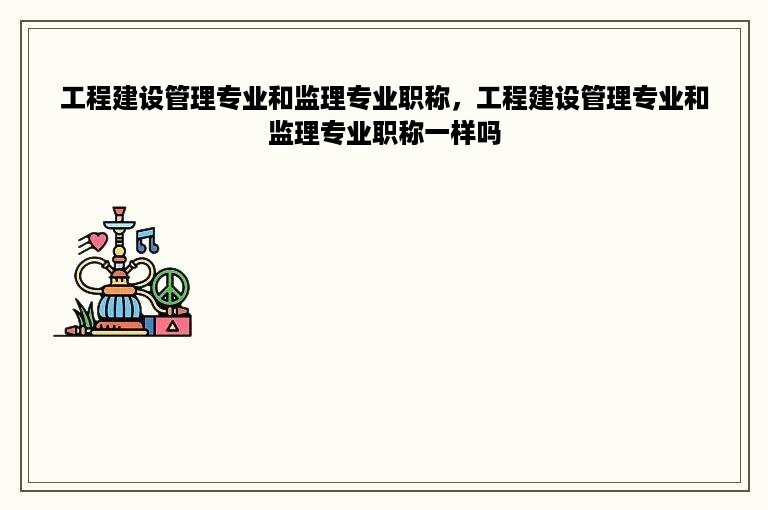 工程建设管理专业和监理专业职称，工程建设管理专业和监理专业职称一样吗