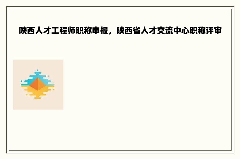 陕西人才工程师职称申报，陕西省人才交流中心职称评审