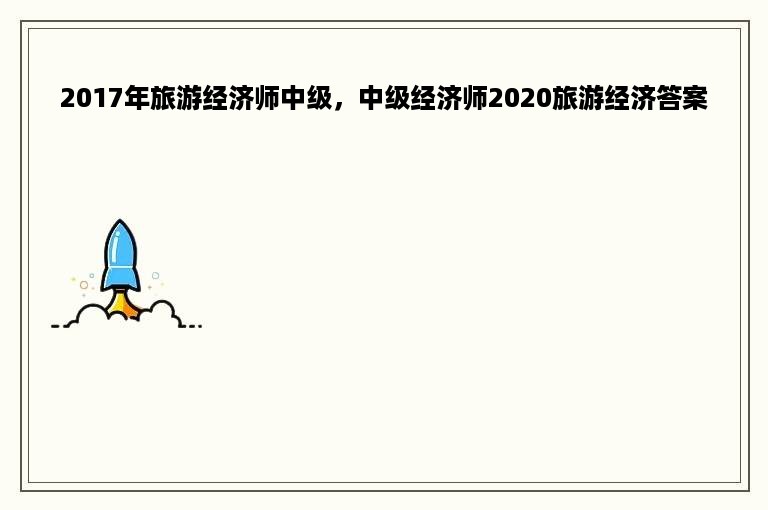 2017年旅游经济师中级，中级经济师2020旅游经济答案