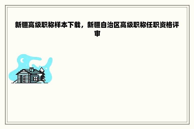 新疆高级职称样本下载，新疆自治区高级职称任职资格评审