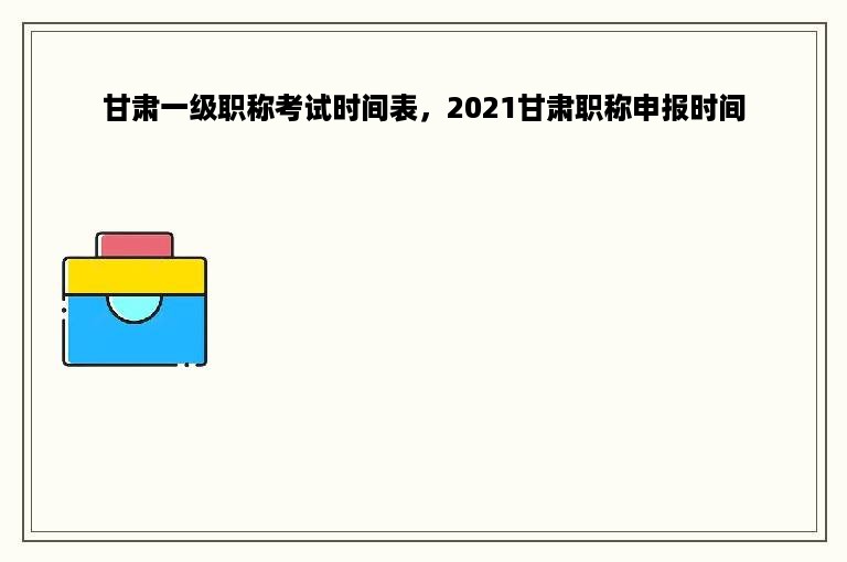 甘肃一级职称考试时间表，2021甘肃职称申报时间