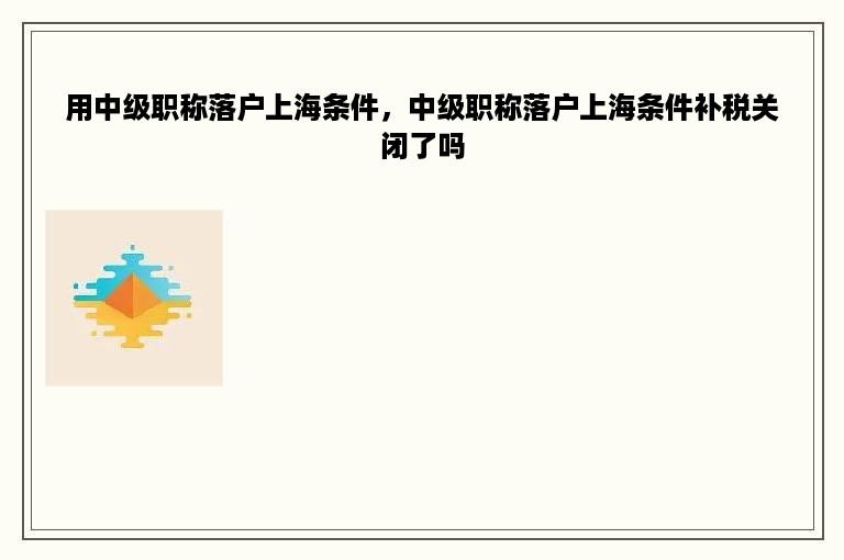 用中级职称落户上海条件，中级职称落户上海条件补税关闭了吗