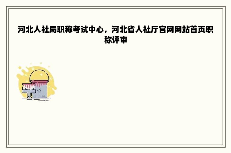 河北人社局职称考试中心，河北省人社厅官网网站首页职称评审