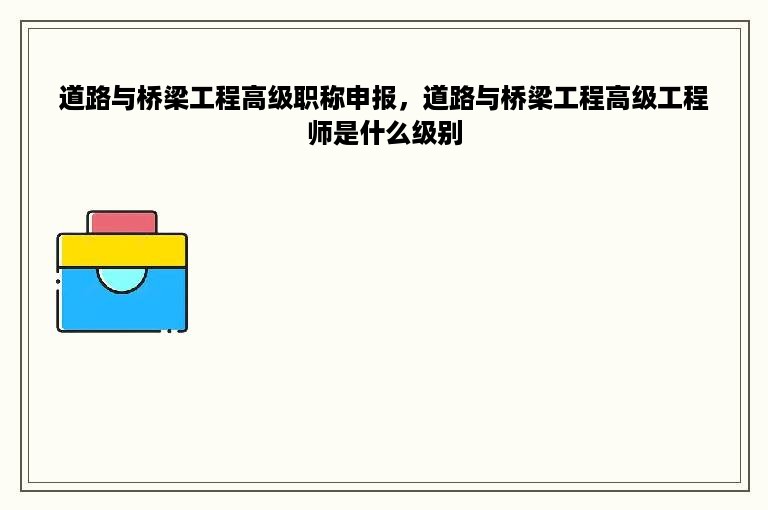 道路与桥梁工程高级职称申报，道路与桥梁工程高级工程师是什么级别