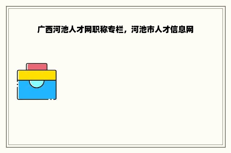 广西河池人才网职称专栏，河池市人才信息网