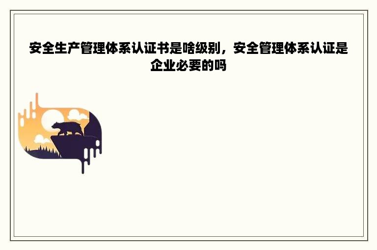 安全生产管理体系认证书是啥级别，安全管理体系认证是企业必要的吗