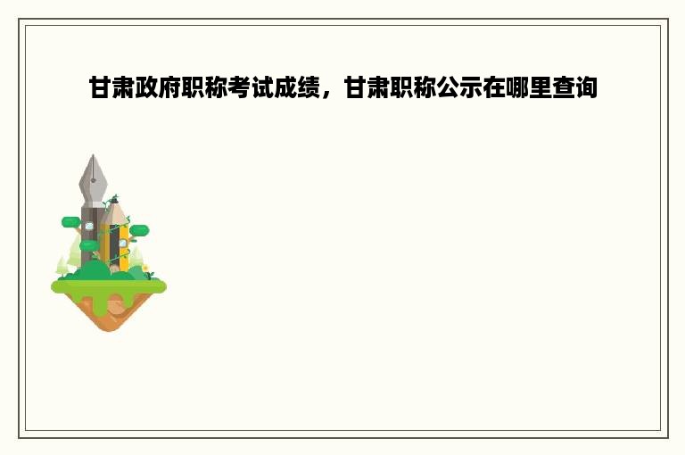 甘肃政府职称考试成绩，甘肃职称公示在哪里查询