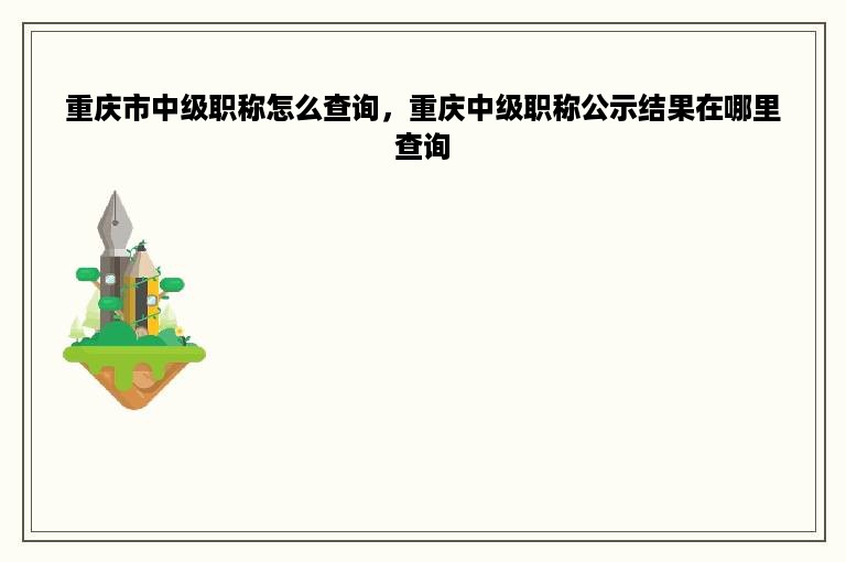 重庆市中级职称怎么查询，重庆中级职称公示结果在哪里查询