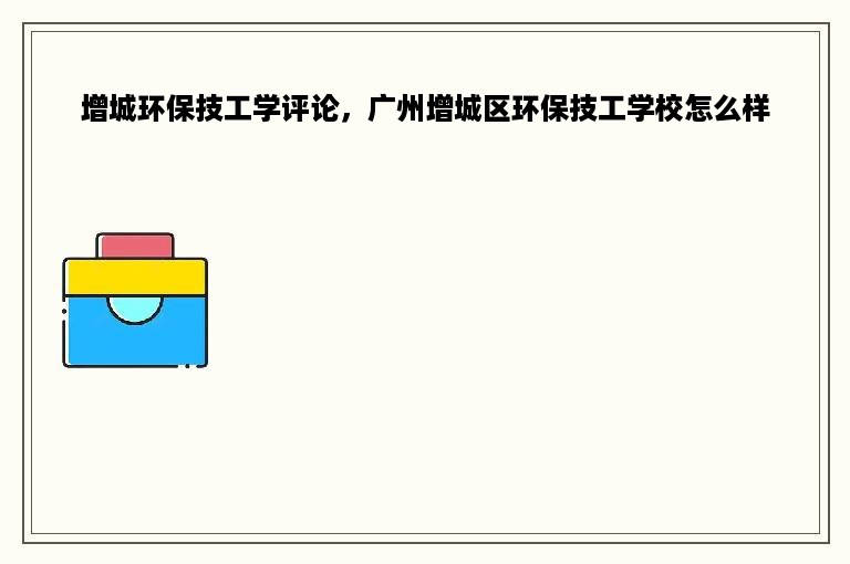 增城环保技工学评论，广州增城区环保技工学校怎么样