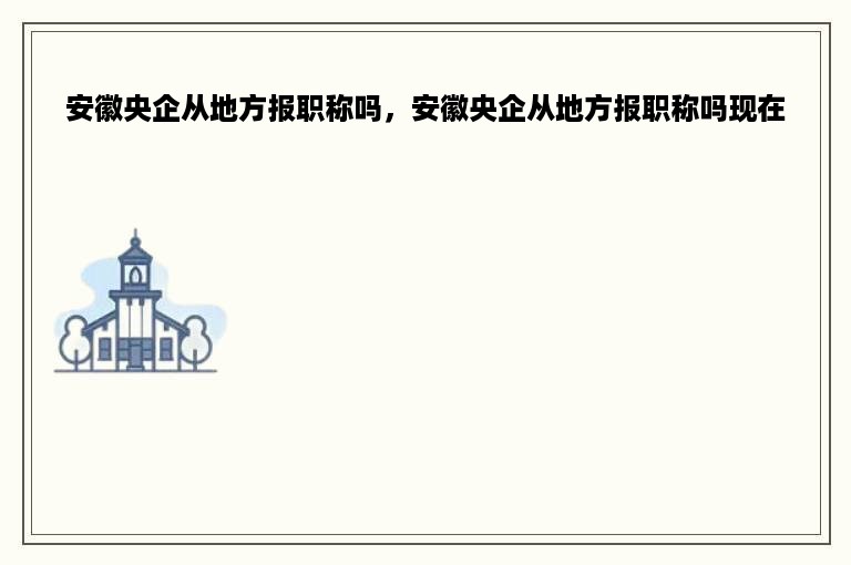 安徽央企从地方报职称吗，安徽央企从地方报职称吗现在