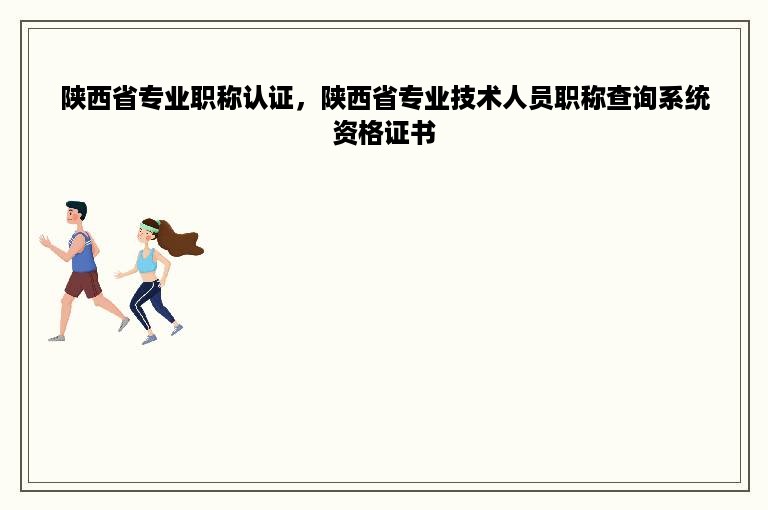 陕西省专业职称认证，陕西省专业技术人员职称查询系统资格证书