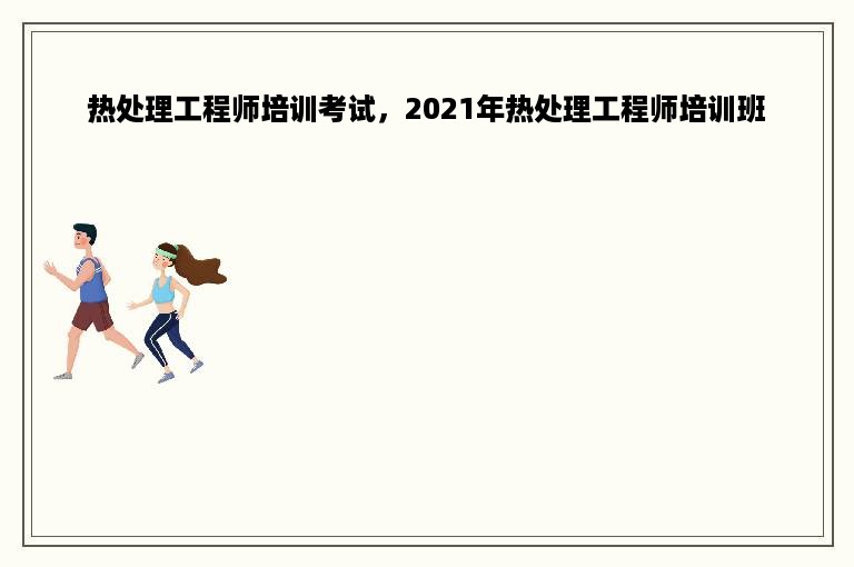 热处理工程师培训考试，2021年热处理工程师培训班