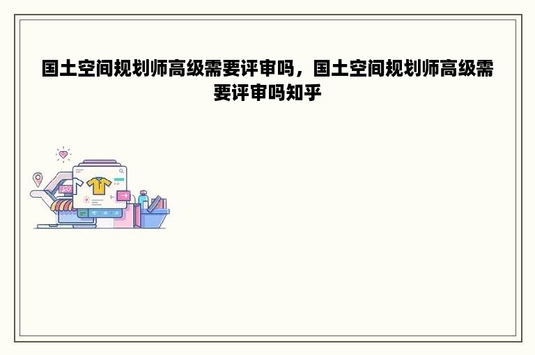 国土空间规划师高级需要评审吗，国土空间规划师高级需要评审吗知乎