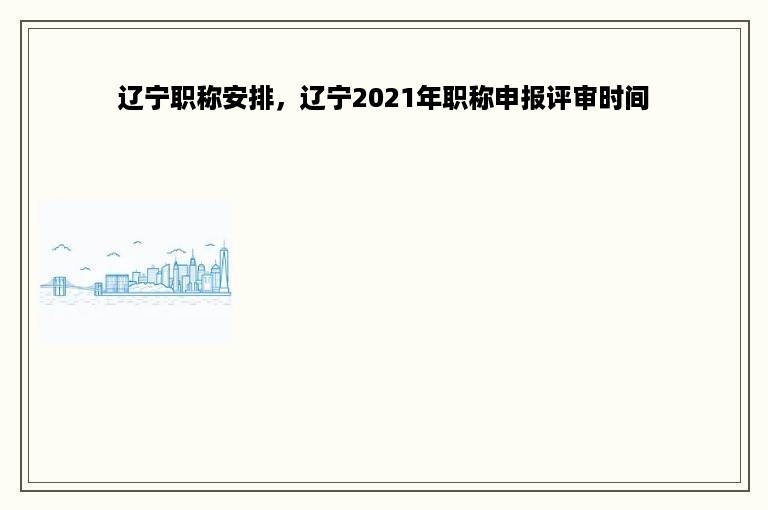 辽宁职称安排，辽宁2021年职称申报评审时间