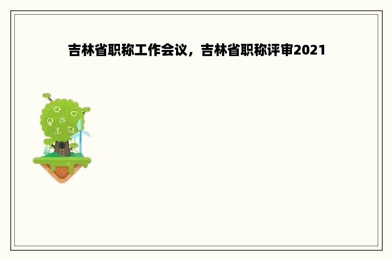 吉林省职称工作会议，吉林省职称评审2021