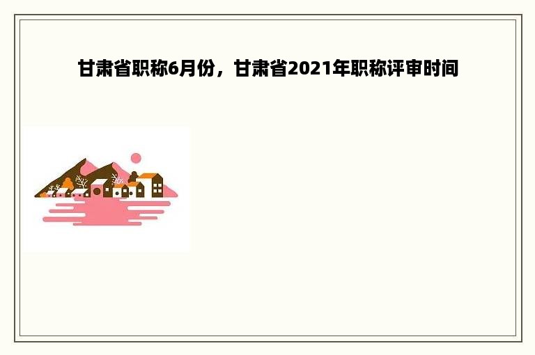 甘肃省职称6月份，甘肃省2021年职称评审时间