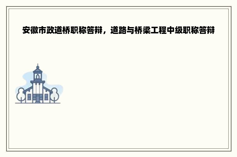 安徽市政道桥职称答辩，道路与桥梁工程中级职称答辩