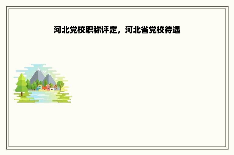 河北党校职称评定，河北省党校待遇