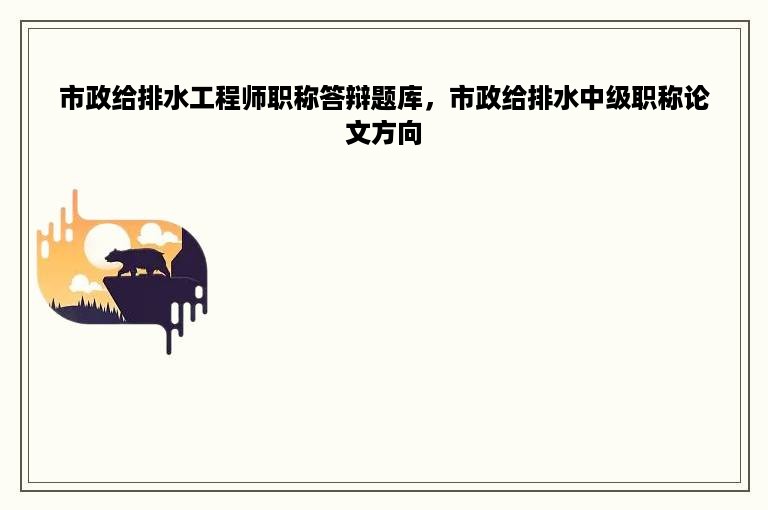 市政给排水工程师职称答辩题库，市政给排水中级职称论文方向