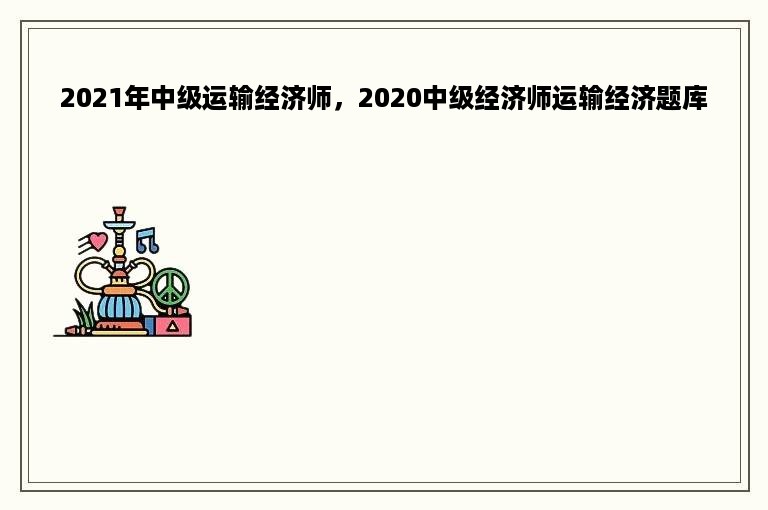 2021年中级运输经济师，2020中级经济师运输经济题库