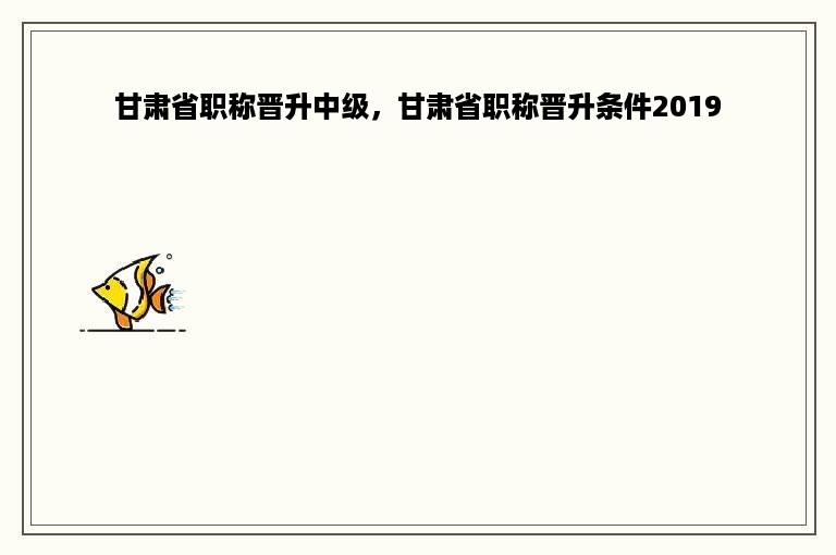 甘肃省职称晋升中级，甘肃省职称晋升条件2019