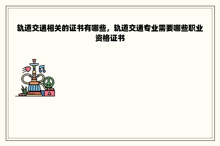 轨道交通相关的证书有哪些，轨道交通专业需要哪些职业资格证书