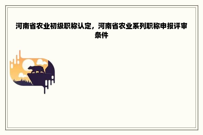 河南省农业初级职称认定，河南省农业系列职称申报评审条件