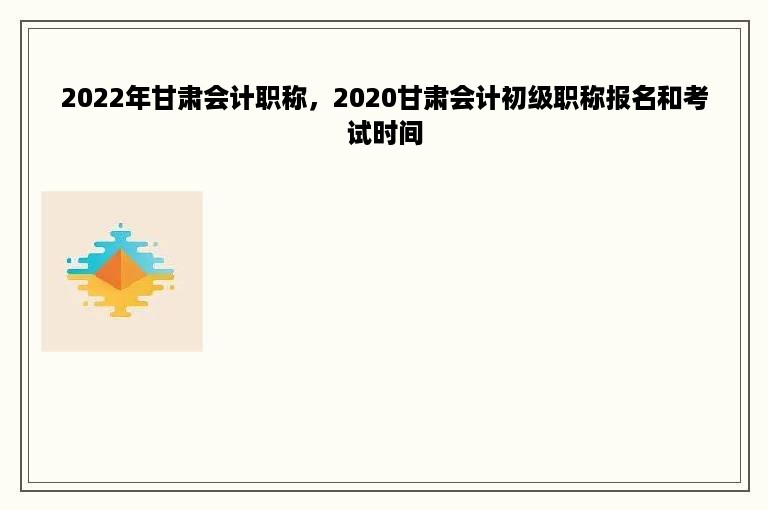 2022年甘肃会计职称，2020甘肃会计初级职称报名和考试时间